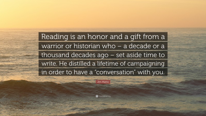 Jim Mattis Quote: “Reading is an honor and a gift from a warrior or historian who – a decade or a thousand decades ago – set aside time to write. He distilled a lifetime of campaigning in order to have a “conversation” with you.”