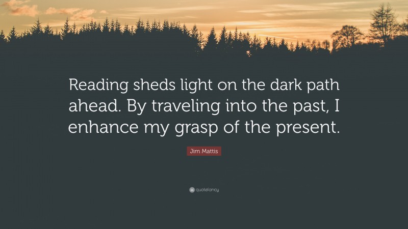 Jim Mattis Quote: “Reading sheds light on the dark path ahead. By traveling into the past, I enhance my grasp of the present.”