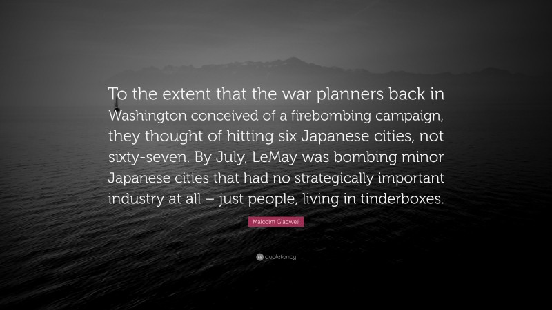 Malcolm Gladwell Quote: “To the extent that the war planners back in Washington conceived of a firebombing campaign, they thought of hitting six Japanese cities, not sixty-seven. By July, LeMay was bombing minor Japanese cities that had no strategically important industry at all – just people, living in tinderboxes.”