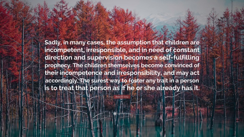 Peter O. Gray Quote: “Sadly, in many cases, the assumption that children are incompetent, irresponsible, and in need of constant direction and supervision becomes a self-fulfilling prophecy. The children themselves become convinced of their incompetence and irresponsibility, and may act accordingly. The surest way to foster any trait in a person is to treat that person as if he or she already has it.”