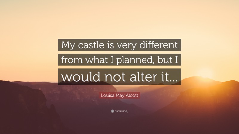 Louisa May Alcott Quote: “My castle is very different from what I planned, but I would not alter it...”