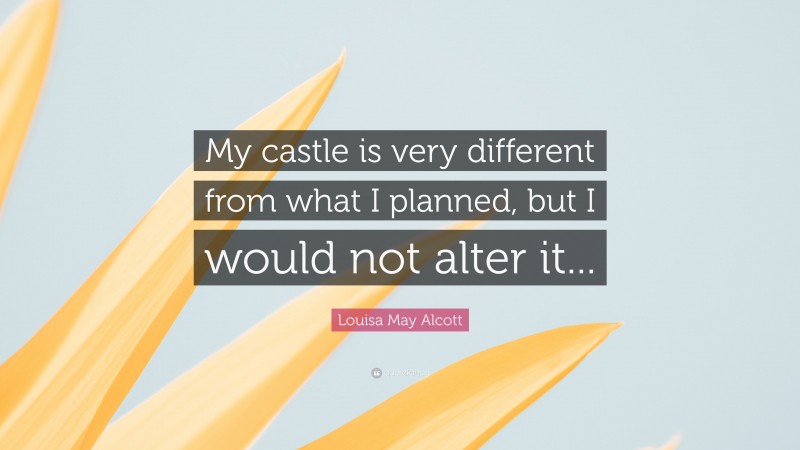 Louisa May Alcott Quote: “My castle is very different from what I planned, but I would not alter it...”