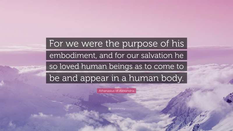 Athanasius of Alexandria Quote: “For we were the purpose of his embodiment, and for our salvation he so loved human beings as to come to be and appear in a human body.”