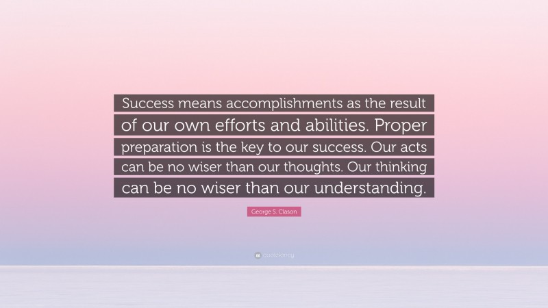 George S. Clason Quote: “Success means accomplishments as the result of our own efforts and abilities. Proper preparation is the key to our success. Our acts can be no wiser than our thoughts. Our thinking can be no wiser than our understanding.”