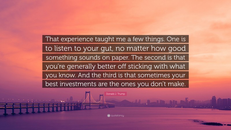 Donald J. Trump Quote: “That experience taught me a few things. One is to listen to your gut, no matter how good something sounds on paper. The second is that you’re generally better off sticking with what you know. And the third is that sometimes your best investments are the ones you don’t make.”