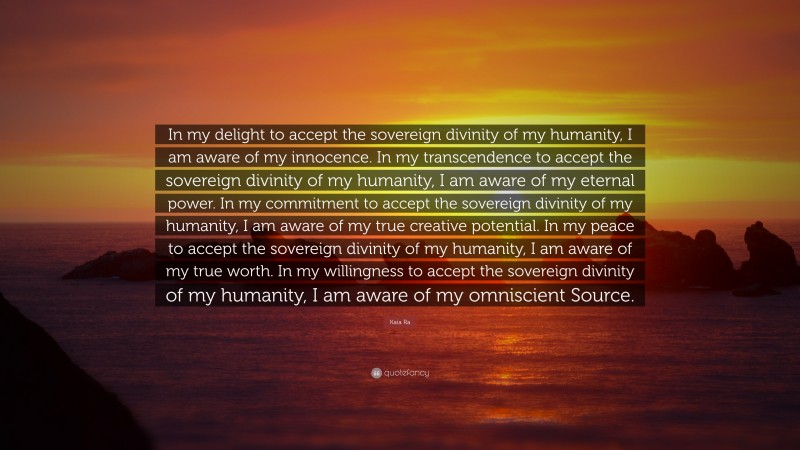 Kaia Ra Quote: “In my delight to accept the sovereign divinity of my humanity, I am aware of my innocence. In my transcendence to accept the sovereign divinity of my humanity, I am aware of my eternal power. In my commitment to accept the sovereign divinity of my humanity, I am aware of my true creative potential. In my peace to accept the sovereign divinity of my humanity, I am aware of my true worth. In my willingness to accept the sovereign divinity of my humanity, I am aware of my omniscient Source.”