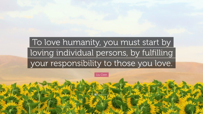 Liu Cixin Quote: “To love humanity, you must start by loving individual persons, by fulfilling your responsibility to those you love.”