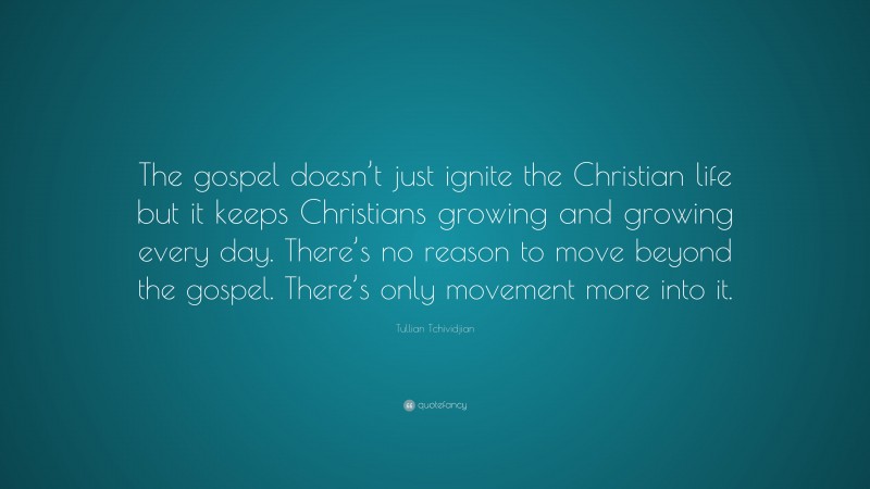 Tullian Tchividjian Quote: “The gospel doesn’t just ignite the Christian life but it keeps Christians growing and growing every day. There’s no reason to move beyond the gospel. There’s only movement more into it.”