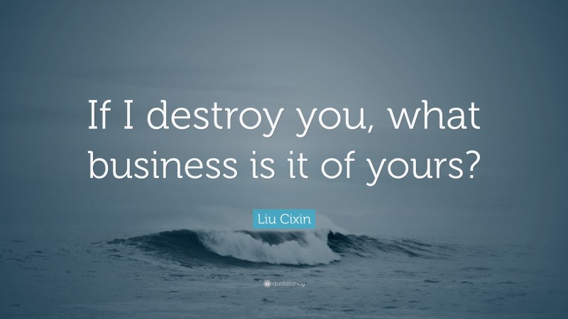 Liu Cixin Quote: “If I destroy you, what business is it of yours?”