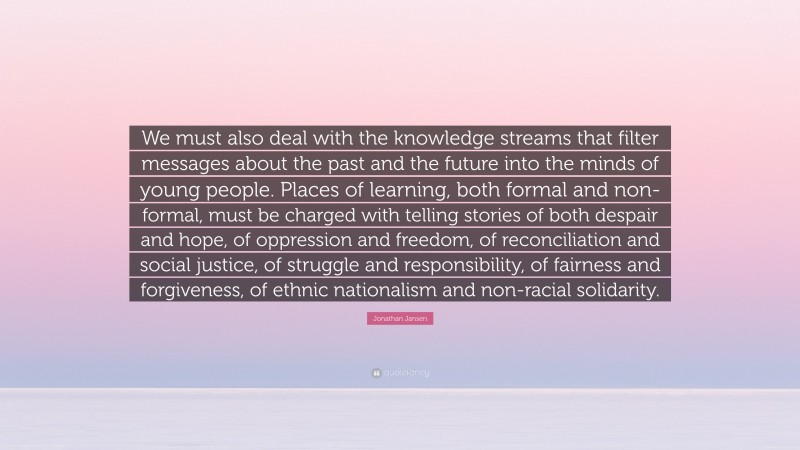 Jonathan Jansen Quote: “We must also deal with the knowledge streams that filter messages about the past and the future into the minds of young people. Places of learning, both formal and non-formal, must be charged with telling stories of both despair and hope, of oppression and freedom, of reconciliation and social justice, of struggle and responsibility, of fairness and forgiveness, of ethnic nationalism and non-racial solidarity.”