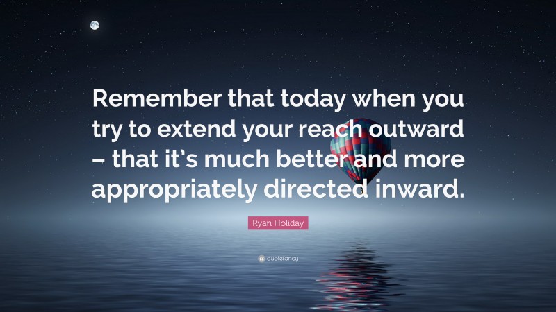 Ryan Holiday Quote: “Remember that today when you try to extend your reach outward – that it’s much better and more appropriately directed inward.”