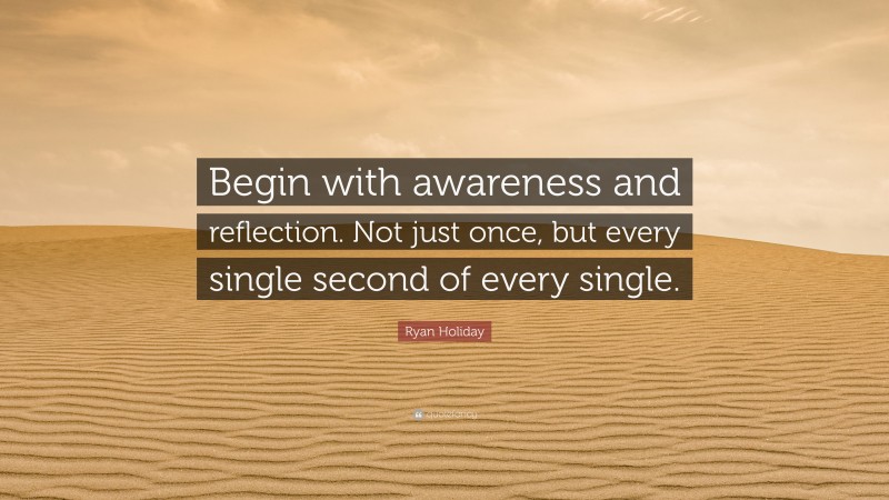 Ryan Holiday Quote: “Begin with awareness and reflection. Not just once, but every single second of every single.”