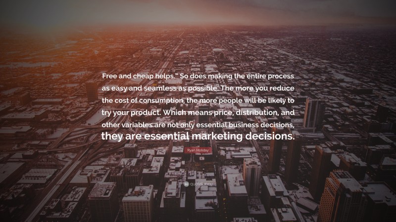 Ryan Holiday Quote: “Free and cheap helps.” So does making the entire process as easy and seamless as possible. The more you reduce the cost of consumption, the more people will be likely to try your product. Which means price, distribution, and other variables are not only essential business decisions, they are essential marketing decisions.”