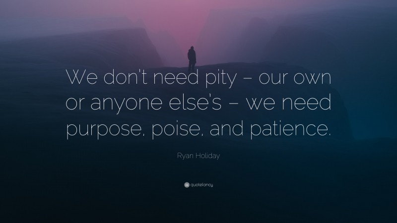 Ryan Holiday Quote: “We don’t need pity – our own or anyone else’s – we need purpose, poise, and patience.”