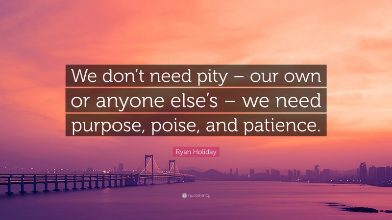 Ryan Holiday Quote: “We don’t need pity – our own or anyone else’s – we need purpose, poise, and patience.”