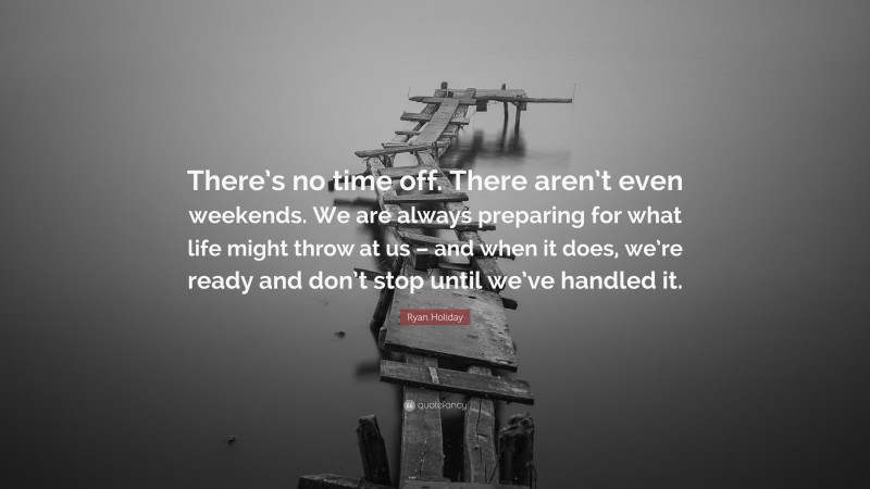 Ryan Holiday Quote: “There’s no time off. There aren’t even weekends. We are always preparing for what life might throw at us – and when it does, we’re ready and don’t stop until we’ve handled it.”