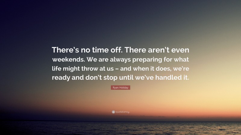 Ryan Holiday Quote: “There’s no time off. There aren’t even weekends. We are always preparing for what life might throw at us – and when it does, we’re ready and don’t stop until we’ve handled it.”