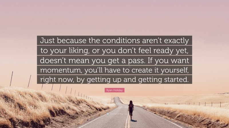 Ryan Holiday Quote: “Just because the conditions aren’t exactly to your liking, or you don’t feel ready yet, doesn’t mean you get a pass. If you want momentum, you’ll have to create it yourself, right now, by getting up and getting started.”