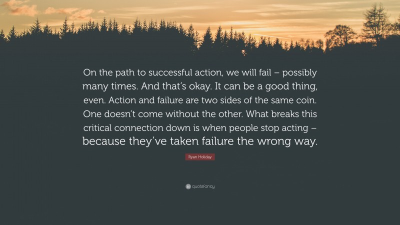 Ryan Holiday Quote: “On the path to successful action, we will fail – possibly many times. And that’s okay. It can be a good thing, even. Action and failure are two sides of the same coin. One doesn’t come without the other. What breaks this critical connection down is when people stop acting – because they’ve taken failure the wrong way.”