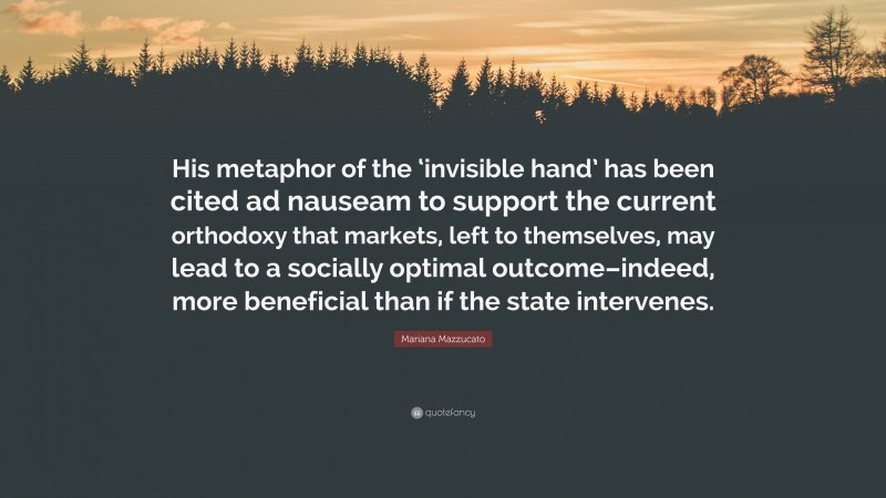 Mariana Mazzucato Quote: “His metaphor of the ‘invisible hand’ has been cited ad nauseam to support the current orthodoxy that markets, left to themselves, may lead to a socially optimal outcome–indeed, more beneficial than if the state intervenes.”