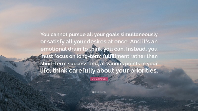 Eric C. Sinoway Quote: “You cannot pursue all your goals simultaneously or satisfy all your desires at once. And it’s an emotional drain to think you can. Instead, you must focus on long-term fulfillment rather than short-term success and, at various points in your life, think carefully about your priorities.”