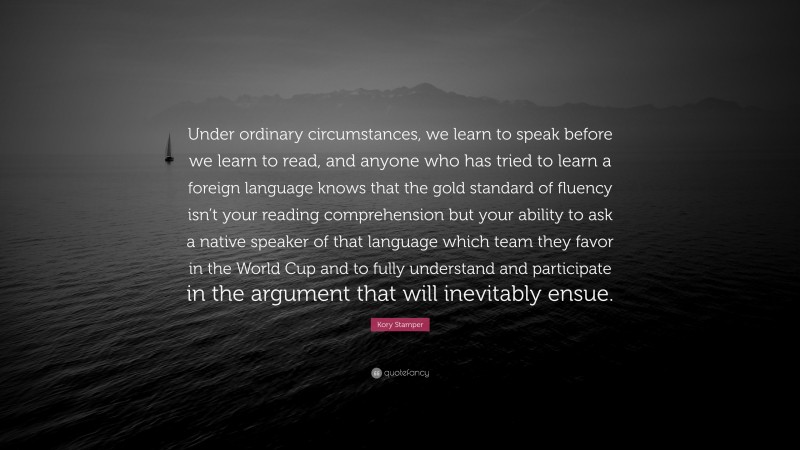 Kory Stamper Quote: “Under ordinary circumstances, we learn to speak before we learn to read, and anyone who has tried to learn a foreign language knows that the gold standard of fluency isn’t your reading comprehension but your ability to ask a native speaker of that language which team they favor in the World Cup and to fully understand and participate in the argument that will inevitably ensue.”
