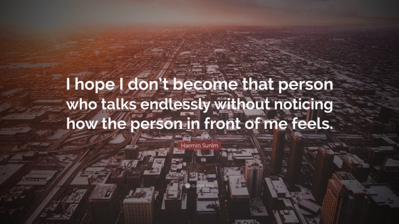 Haemin Sunim Quote: “I hope I don’t become that person who talks endlessly without noticing how the person in front of me feels.”