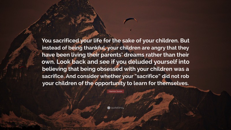 Haemin Sunim Quote: “You sacrificed your life for the sake of your children. But instead of being thankful, your children are angry that they have been living their parents’ dreams rather than their own. Look back and see if you deluded yourself into believing that being obsessed with your children was a sacrifice. And consider whether your “sacrifice” did not rob your children of the opportunity to learn for themselves.”