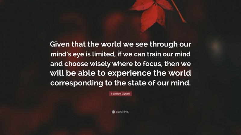 Haemin Sunim Quote: “Given that the world we see through our mind’s eye is limited, if we can train our mind and choose wisely where to focus, then we will be able to experience the world corresponding to the state of our mind.”