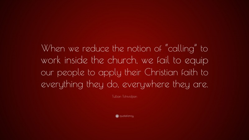Tullian Tchividjian Quote: “When we reduce the notion of “calling” to work inside the church, we fail to equip our people to apply their Christian faith to everything they do, everywhere they are.”