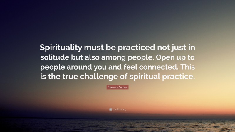 Haemin Sunim Quote: “Spirituality must be practiced not just in solitude but also among people. Open up to people around you and feel connected. This is the true challenge of spiritual practice.”