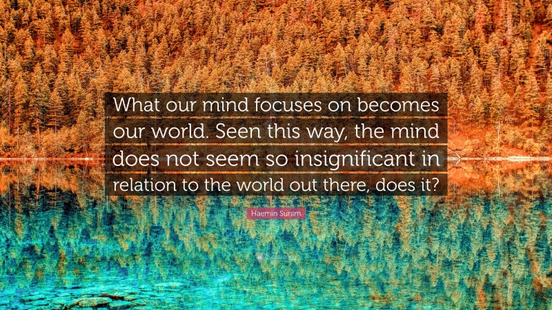 Haemin Sunim Quote: “What our mind focuses on becomes our world. Seen this way, the mind does not seem so insignificant in relation to the world out there, does it?”