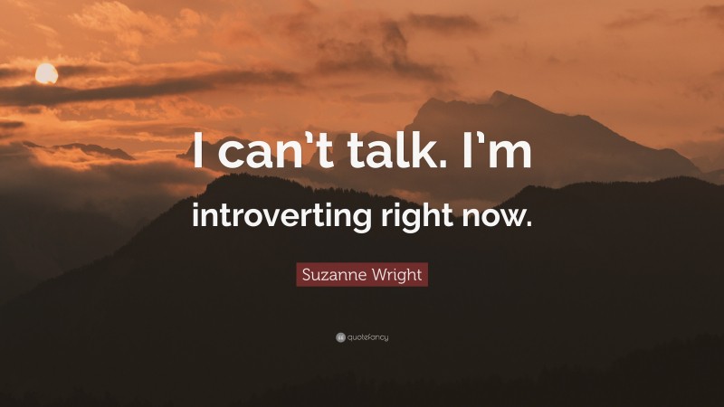 Suzanne Wright Quote: “I can’t talk. I’m introverting right now.”