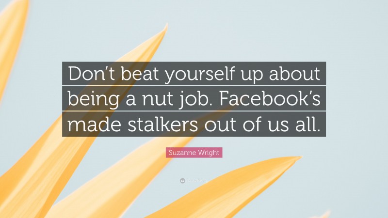 Suzanne Wright Quote: “Don’t beat yourself up about being a nut job. Facebook’s made stalkers out of us all.”