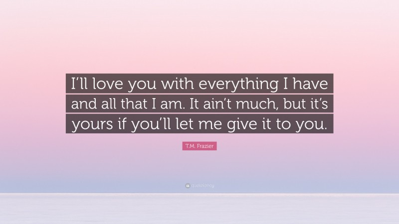 T.M. Frazier Quote: “I’ll love you with everything I have and all that I am. It ain’t much, but it’s yours if you’ll let me give it to you.”