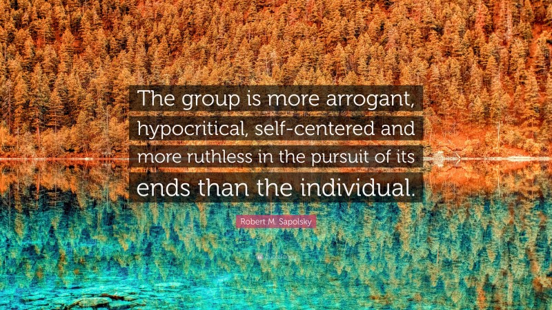 Robert M. Sapolsky Quote: “The group is more arrogant, hypocritical, self-centered and more ruthless in the pursuit of its ends than the individual.”