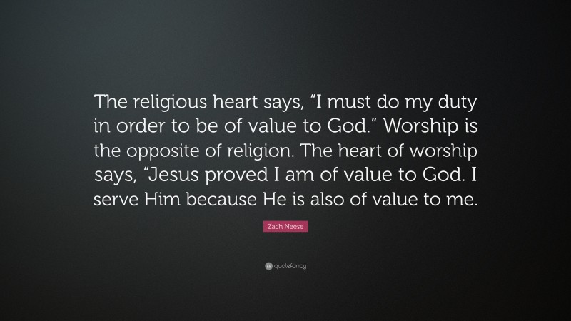 Zach Neese Quote: “The religious heart says, “I must do my duty in order to be of value to God.” Worship is the opposite of religion. The heart of worship says, “Jesus proved I am of value to God. I serve Him because He is also of value to me.”