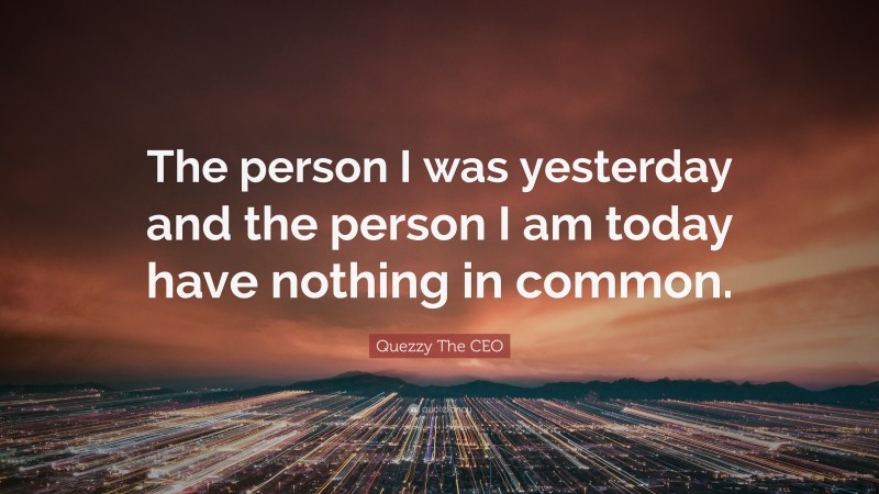 Quezzy The CEO Quote: “The person I was yesterday and the person I am today have nothing in common.”