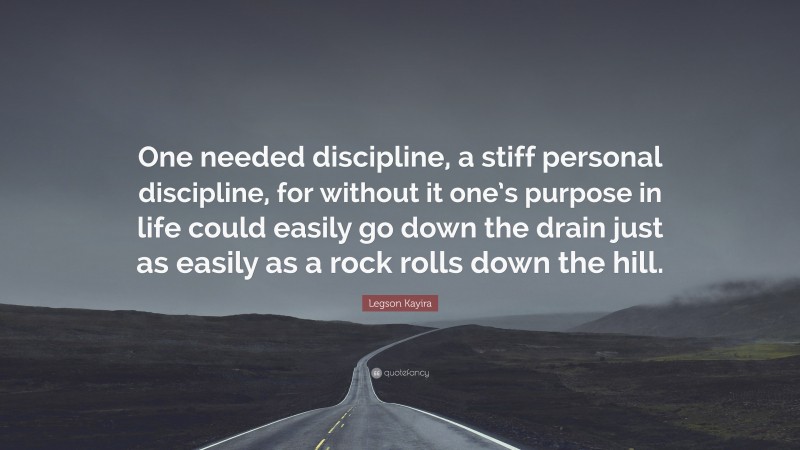 Legson Kayira Quote: “One needed discipline, a stiff personal discipline, for without it one’s purpose in life could easily go down the drain just as easily as a rock rolls down the hill.”