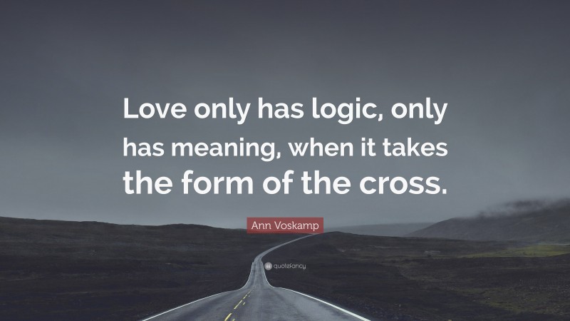 Ann Voskamp Quote: “Love only has logic, only has meaning, when it takes the form of the cross.”