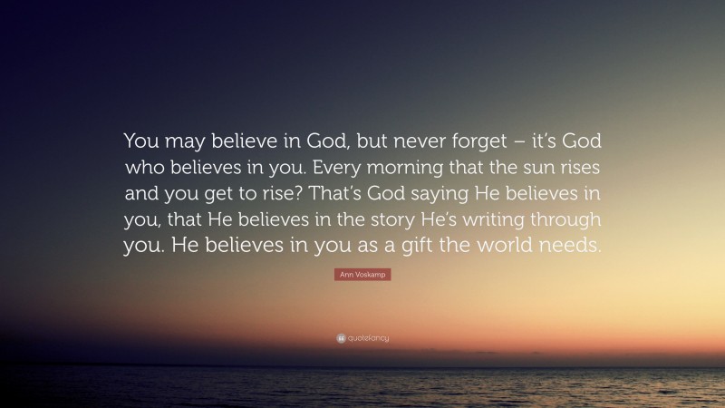 Ann Voskamp Quote: “You may believe in God, but never forget – it’s God who believes in you. Every morning that the sun rises and you get to rise? That’s God saying He believes in you, that He believes in the story He’s writing through you. He believes in you as a gift the world needs.”