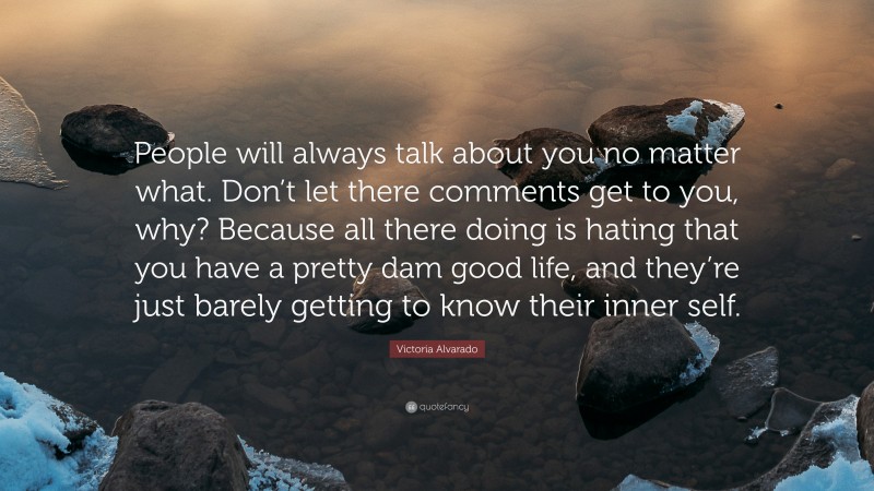 Victoria Alvarado Quote: “People will always talk about you no matter what. Don’t let there comments get to you, why? Because all there doing is hating that you have a pretty dam good life, and they’re just barely getting to know their inner self.”