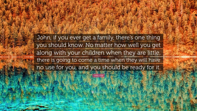 John Holt Quote: “John, if you ever get a family, there’s one thing you should know. No matter how well you get along with your children when they are little, there is going to come a time when they will have no use for you, and you should be ready for it.”