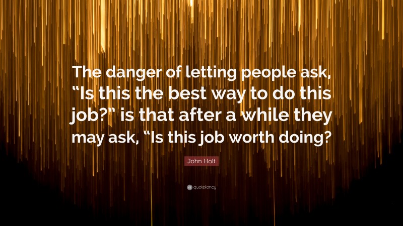 John Holt Quote: “The danger of letting people ask, “Is this the best way to do this job?” is that after a while they may ask, “Is this job worth doing?”