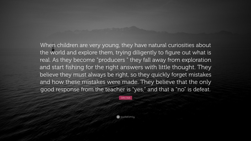 John Holt Quote: “When children are very young, they have natural curiosities about the world and explore them, trying diligently to figure out what is real. As they become “producers ” they fall away from exploration and start fishing for the right answers with little thought. They believe they must always be right, so they quickly forget mistakes and how these mistakes were made. They believe that the only good response from the teacher is “yes,” and that a “no” is defeat.”