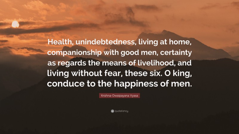 Krishna-Dwaipayana Vyasa Quote: “Health, unindebtedness, living at home, companionship with good men, certainty as regards the means of livelihood, and living without fear, these six. O king, conduce to the happiness of men.”