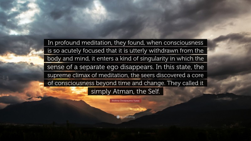 Krishna-Dwaipayana Vyasa Quote: “In profound meditation, they found, when consciousness is so acutely focused that it is utterly withdrawn from the body and mind, it enters a kind of singularity in which the sense of a separate ego disappears. In this state, the supreme climax of meditation, the seers discovered a core of consciousness beyond time and change. They called it simply Atman, the Self.”