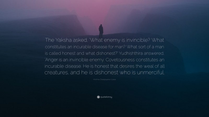 Krishna-Dwaipayana Vyasa Quote: “The Yaksha asked, ‘What enemy is invincible? What constitutes an incurable disease for man? What sort of a man is called honest and what dishonest?’ Yudhishthira answered, ‘Anger is an invincible enemy. Covetousness constitutes an incurable disease. He is honest that desires the weal of all creatures, and he is dishonest who is unmerciful.”