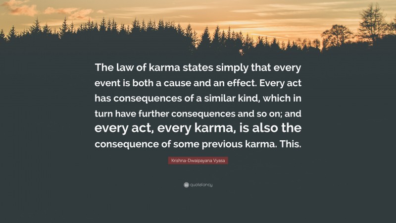 Krishna-Dwaipayana Vyasa Quote: “The law of karma states simply that every event is both a cause and an effect. Every act has consequences of a similar kind, which in turn have further consequences and so on; and every act, every karma, is also the consequence of some previous karma. This.”