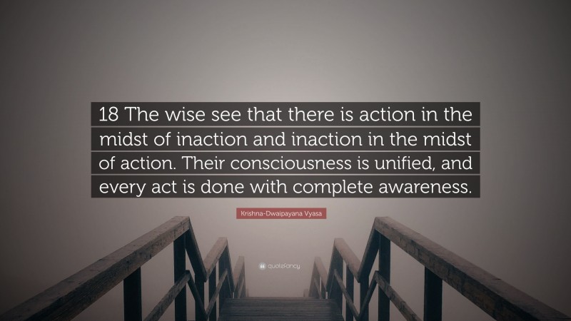 Krishna-Dwaipayana Vyasa Quote: “18 The wise see that there is action in the midst of inaction and inaction in the midst of action. Their consciousness is unified, and every act is done with complete awareness.”
